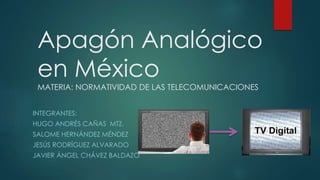 Apagón Analógico
en México
MATERIA: NORMATIVIDAD DE LAS TELECOMUNICACIONES
INTEGRANTES:
HUGO ANDRÉS CAÑAS MTZ.
SALOME HERNÁNDEZ MÉNDEZ
JESÚS RODRÍGUEZ ALVARADO
JAVIER ÁNGEL CHÁVEZ BALDAZO
 