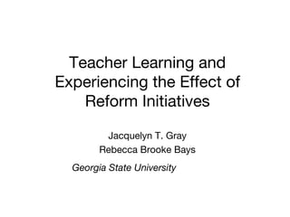 Teacher Learning and Experiencing the Effect of Reform Initiatives Jacquelyn T. Gray Rebecca Brooke Bays Georgia State University   