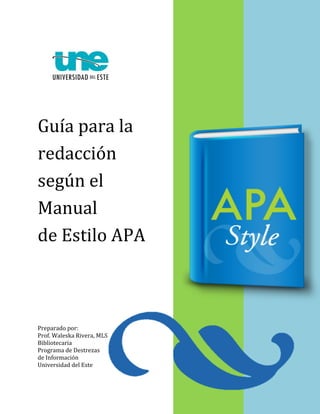 1 
Guía para la 
redacción 
según el 
Manual 
de Estilo APA 
Preparado por: 
Prof. Waleska Rivera, MLS 
Bibliotecaria 
Programa de Destrezas 
de Información 
Universidad del Este 
 