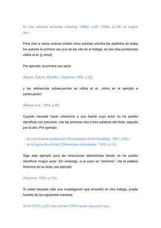 En dos estudios recientes (Harding, 1986a, p.80; 1986b, p.138) se sugirió
que...
Para citar a varios autores (hasta cinco autores) escriba los apellidos de todos
los autores la primera vez que se les cite en el trabajo, en las citas posteriores
utilice et al. [y otros].
Por ejemplo: la primera vez sería:
(Moore, Estrich, McGillis, y Spelman 1984, p.33)
y las referencias subsecuentes se utiliza et al., como en el ejemplo a
continuación:
(Moore et al., 1984, p.46)
Cuando necesite hacer referencia a una fuente cuyo autor no ha podido
identificar con precisión, cite las primeras dos o tres palabras del título, seguido
por el año. Por ejemplo:
... en una reciente publicación (Enciclopedia de la Psicología, 1991, p.62)...
... en el siguiente artículo ("Diferencias individuales," 1993, p.12)...
Siga este ejemplo para las direcciones electrónicas donde no ha podido
identificar ningún autor. Sin embargo, si el autor es "anónimo", cite la palabra
Anónimo en su texto, por ejemplo:
(Anónimo, 1993, p.116)
Si usted necesita citar una investigación que encontró en otro trabajo, puede
hacerlo de las siguientes maneras:
Smith (1970, p.27) cita a Brown (1967) quien descubrió que...
 