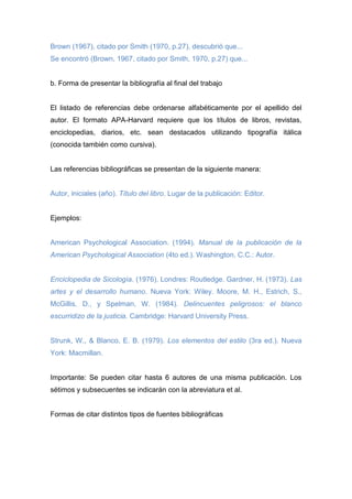 Brown (1967), citado por Smith (1970, p.27), descubrió que...
Se encontró (Brown, 1967, citado por Smith, 1970, p.27) que...
b. Forma de presentar la bibliografía al final del trabajo
El listado de referencias debe ordenarse alfabéticamente por el apellido del
autor. El formato APA-Harvard requiere que los títulos de libros, revistas,
enciclopedias, diarios, etc. sean destacados utilizando tipografía itálica
(conocida también como cursiva).
Las referencias bibliográficas se presentan de la siguiente manera:
Autor, iniciales (año). Título del libro. Lugar de la publicación: Editor.
Ejemplos:
American Psychological Association. (1994). Manual de la publicación de la
American Psychological Association (4to ed.). Washington, C.C.: Autor.
Enciclopedia de Sicología. (1976). Londres: Routledge. Gardner, H. (1973). Las
artes y el desarrollo humano. Nueva York: Wiley. Moore, M. H., Estrich, S.,
McGillis, D., y Spelman, W. (1984). Delincuentes peligrosos: el blanco
escurridizo de la justicia. Cambridge: Harvard University Press.
Strunk, W., & Blanco, E. B. (1979). Los elementos del estilo (3ra ed.). Nueva
York: Macmillan.
Importante: Se pueden citar hasta 6 autores de una misma publicación. Los
sétimos y subsecuentes se indicarán con la abreviatura et al.
Formas de citar distintos tipos de fuentes bibliográficas
 