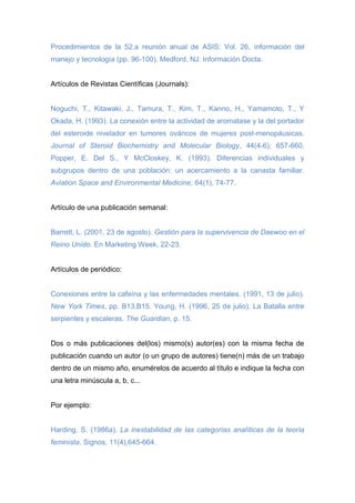 Procedimientos de la 52.a reunión anual de ASIS: Vol. 26, información del
manejo y tecnología (pp. 96-100). Medford, NJ: Información Docta.
Artículos de Revistas Científicas (Journals):
Noguchi, T., Kitawaki, J., Tamura, T., Kim, T., Kanno, H., Yamamoto, T., Y
Okada, H. (1993). La conexión entre la actividad de aromatase y la del portador
del esteroide nivelador en tumores ováricos de mujeres post-menopáusicas.
Journal of Steroid Biochemistry and Molecular Biology, 44(4-6), 657-660.
Popper, E. Del S., Y McCloskey, K. (1993). Diferencias individuales y
subgrupos dentro de una población: un acercamiento a la canasta familiar.
Aviation Space and Environmental Medicine, 64(1), 74-77.
Artículo de una publicación semanal:
Barrett, L. (2001, 23 de agosto). Gestión para la supervivencia de Daewoo en el
Reino Unido. En Marketing Week, 22-23.
Artículos de periódico:
Conexiones entre la cafeína y las enfermedades mentales. (1991, 13 de julio).
New York Times, pp. B13,B15. Young, H. (1996, 25 de julio). La Batalla entre
serpientes y escaleras. The Guardian, p. 15.
Dos o más publicaciones del(los) mismo(s) autor(es) con la misma fecha de
publicación cuando un autor (o un grupo de autores) tiene(n) más de un trabajo
dentro de un mismo año, enumérelos de acuerdo al título e indique la fecha con
una letra minúscula a, b, c...
Por ejemplo:
Harding, S. (1986a). La inestabilidad de las categorías analíticas de la teoría
feminista. Signos, 11(4),645-664.
 