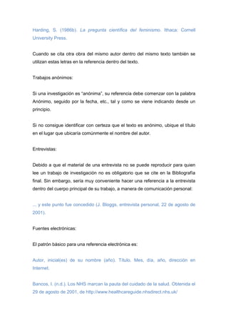 Harding, S. (1986b). La pregunta científica del feminismo. Ithaca: Cornell
University Press.
Cuando se cita otra obra del mismo autor dentro del mismo texto también se
utilizan estas letras en la referencia dentro del texto.
Trabajos anónimos:
Si una investigación es “anónima”, su referencia debe comenzar con la palabra
Anónimo, seguido por la fecha, etc., tal y como se viene indicando desde un
principio.
Si no consigue identificar con certeza que el texto es anónimo, ubique el título
en el lugar que ubicaría comúnmente el nombre del autor.
Entrevistas:
Debido a que el material de una entrevista no se puede reproducir para quien
lee un trabajo de investigación no es obligatorio que se cite en la Bibliografía
final. Sin embargo, sería muy conveniente hacer una referencia a la entrevista
dentro del cuerpo principal de su trabajo, a manera de comunicación personal:
... y este punto fue concedido (J. Bloggs, entrevista personal, 22 de agosto de
2001).
Fuentes electrónicas:
El patrón básico para una referencia electrónica es:
Autor, inicial(es) de su nombre (año). Título. Mes, día, año, dirección en
Internet.
Bancos, I. (n.d.). Los NHS marcan la pauta del cuidado de la salud. Obtenida el
29 de agosto de 2001, de http://www.healthcareguide.nhsdirect.nhs.uk/
 