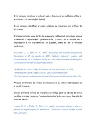 Si no consigue identificar la fecha en que el documento fue publicado, utilice la
abreviatura n.d. (no date [sin fecha]).
Si no consigue identificar al autor, empiece su referencia con el título del
documento.
Si el documento se ubica dentro de una página institucional, como la de alguna
universidad o departamento gubernamental, primero cite el nombre de la
organización o del departamento en cuestión, antes de dar la dirección
electrónica:
Alexander, J., & Tate, M. A. (2001). Evaluando las Fuentes Electrónicas.
Consultado el 21 de agosto de 2001, Widener University, página web
conmemorativa de la biblioteca Wolfgram: http://www2.widener.edu/Wolfgram-
Memorial-Library/webevaluation/webeval.htm
Decidiendo su futuro. (2000). Consultado el 5 de septiembre de 2001,
Portsmouth University, página web de Servicios Profesionales:
http://www.port.ac.uk/departments/careers/plancareer/deciding-your-future.htm
Artículos electrónicos de revistas científicas que a su vez son reproducción de
la versión impresa:
Emplee el mismo formato de referencia que utiliza para un artículo de revista
científica impresa y agregue "versión electrónica" entre corchetes, después del
título del artículo:
Lussier, R. N., y Pfeifer, S. (2001). Un modelo transnacional para predecir el
éxito en los negocios [versión electrónica ]. Journal of Common Market Studies,
39(3), 228-239.
 
