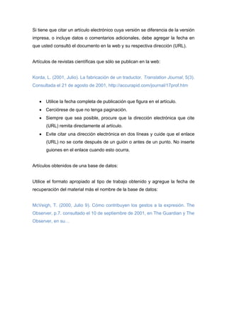 Si tiene que citar un artículo electrónico cuya versión se diferencia de la versión
impresa, o incluye datos o comentarios adicionales, debe agregar la fecha en
que usted consultó el documento en la web y su respectiva dirección (URL).
Artículos de revistas científicas que sólo se publican en la web:
Korda, L. (2001, Julio). La fabricación de un traductor. Translation Journal, 5(3).
Consultada el 21 de agosto de 2001, http://accurapid.com/journal/17prof.htm
Utilice la fecha completa de publicación que figura en el artículo.
Cerciórese de que no tenga paginación.
Siempre que sea posible, procure que la dirección electrónica que cite
(URL) remita directamente al artículo.
Evite citar una dirección electrónica en dos líneas y cuide que el enlace
(URL) no se corte después de un guión o antes de un punto. No inserte
guiones en el enlace cuando esto ocurra.
Artículos obtenidos de una base de datos:
Utilice el formato apropiado al tipo de trabajo obtenido y agregue la fecha de
recuperación del material más el nombre de la base de datos:
McVeigh, T. (2000, Julio 9). Cómo contribuyen los gestos a la expresión. The
Observer, p.7. consultado el 10 de septiembre de 2001, en The Guardian y The
Observer, en su…
 