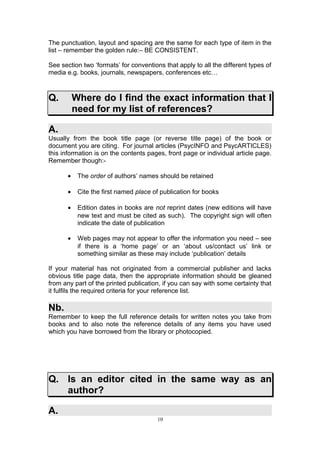 The punctuation, layout and spacing are the same for each type of item in the
list – remember the golden rule:– BE CONSISTENT.

See section two ‘formats’ for conventions that apply to all the different types of
media e.g. books, journals, newspapers, conferences etc…



Q.         Where do I find the exact information that I
           need for my list of references?

A.
Usually from the book title page (or reverse title page) of the book or
document you are citing. For journal articles (PsycINFO and PsycARTICLES)
this information is on the contents pages, front page or individual article page.
Remember though:-

       •    The order of authors’ names should be retained

       •    Cite the first named place of publication for books

       •    Edition dates in books are not reprint dates (new editions will have
            new text and must be cited as such). The copyright sign will often
            indicate the date of publication

       •    Web pages may not appear to offer the information you need – see
            if there is a ‘home page’ or an ‘about us/contact us’ link or
            something similar as these may include ‘publication’ details

If your material has not originated from a commercial publisher and lacks
obvious title page data, then the appropriate information should be gleaned
from any part of the printed publication, if you can say with some certainty that
it fulfils the required criteria for your reference list.

Nb.
Remember to keep the full reference details for written notes you take from
books and to also note the reference details of any items you have used
which you have borrowed from the library or photocopied.




Q. Is an editor cited in the same way as an
   author?

A.
                                        10
 
