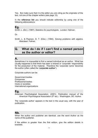Yes. But make sure that it is the editor you are citing as the originator of the
text, not one of the chapter writers (see page 12).

In the reference list you should indicate editorship by using one of the
following abbreviations:

Eg.
Smith, L. (Ed.). (1987). Statistics for psychologists. London: Helman.

Or:

Smith, L. & Pearson, D. T. (Eds.). (1994). Solving problems with algebra.
    Aberdeen: Falmer.



Q.      What do I do if I can’t find a named person
        as the author or editor?

A.
Sometimes it is impossible to find a named individual as an author. What has
usually happened is that there has been a shared or ‘corporate’ responsibility
for the production of the material. Therefore the ‘corporate name’ becomes
the author (often called the ‘corporate author’).

Corporate authors can be:

Government bodies
Companies
Professional bodies
Clubs or societies
International organizations

Eg.
American Psychological Association. (2001). Publication manual of the
    American Psychological Association (5th ed.). Washington, DC: Author.

The ‘corporate author’ appears in the text in the usual way, with the year of
publication.




Nb.
When the author and publisher are identical, use the word Author as the
name of the publisher.

If the edition is greater than the first edition, give the edition details in
brackets.
                                       11
 