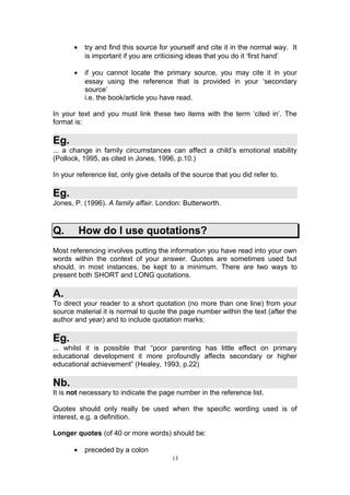 •    try and find this source for yourself and cite it in the normal way. It
            is important if you are criticising ideas that you do it ‘first hand’

       •    if you cannot locate the primary source, you may cite it in your
            essay using the reference that is provided in your ‘secondary
            source’
            i.e. the book/article you have read.

In your text and you must link these two items with the term ‘cited in’. The
format is:

Eg.
... a change in family circumstances can affect a child’s emotional stability
(Pollock, 1995, as cited in Jones, 1996, p.10.)

In your reference list, only give details of the source that you did refer to.

Eg.
Jones, P. (1996). A family affair. London: Butterworth.



Q.         How do I use quotations?
Most referencing involves putting the information you have read into your own
words within the context of your answer. Quotes are sometimes used but
should, in most instances, be kept to a minimum. There are two ways to
present both SHORT and LONG quotations.

A.
To direct your reader to a short quotation (no more than one line) from your
source material it is normal to quote the page number within the text (after the
author and year) and to include quotation marks:

Eg.
... whilst it is possible that “poor parenting has little effect on primary
educational development it more profoundly affects secondary or higher
educational achievement” (Healey, 1993, p.22)

Nb.
It is not necessary to indicate the page number in the reference list.

Quotes should only really be used when the specific wording used is of
interest, e.g. a definition.

Longer quotes (of 40 or more words) should be:

       •    preceded by a colon
                                         13
 