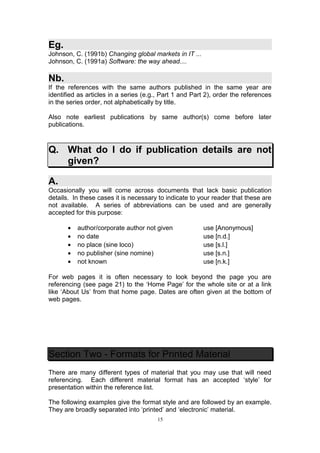 Eg.
Johnson, C. (1991b) Changing global markets in IT ...
Johnson, C. (1991a) Software: the way ahead....

Nb.
If the references with the same authors published in the same year are
identified as articles in a series (e.g., Part 1 and Part 2), order the references
in the series order, not alphabetically by title.

Also note earliest publications by same author(s) come before later
publications.



Q. What do I do if publication details are not
   given?

A.
Occasionally you will come across documents that lack basic publication
details. In these cases it is necessary to indicate to your reader that these are
not available. A series of abbreviations can be used and are generally
accepted for this purpose:

       •   author/corporate author not given            use [Anonymous]
       •   no date                                      use [n.d.]
       •   no place (sine loco)                         use [s.l.]
       •   no publisher (sine nomine)                   use [s.n.]
       •   not known                                    use [n.k.]

For web pages it is often necessary to look beyond the page you are
referencing (see page 21) to the ‘Home Page’ for the whole site or at a link
like ‘About Us’ from that home page. Dates are often given at the bottom of
web pages.




Section Two - Formats for Printed Material
There are many different types of material that you may use that will need
referencing. Each different material format has an accepted ‘style’ for
presentation within the reference list.

The following examples give the format style and are followed by an example.
They are broadly separated into ‘printed’ and ‘electronic’ material.
                                        15
 