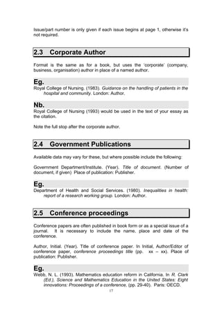 Issue/part number is only given if each issue begins at page 1, otherwise it’s
not required.



2.3     Corporate Author
Format is the same as for a book, but uses the ‘corporate’ (company,
business, organisation) author in place of a named author.

Eg.
Royal College of Nursing. (1983). Guidance on the handling of patients in the
    hospital and community. London: Author.

Nb.
Royal College of Nursing (1993) would be used in the text of your essay as
the citation.

Note the full stop after the corporate author.



2.4     Government Publications
Available data may vary for these, but where possible include the following:

Government Department/Institute. (Year). Title of document. (Number of
document, if given) Place of publication: Publisher.

Eg.
Department of Health and Social Services. (1980). Inequalities in health:
    report of a research working group. London: Author.



2.5     Conference proceedings
Conference papers are often published in book form or as a special issue of a
journal. It is necessary to include the name, place and date of the
conference.

Author, Initial. (Year). Title of conference paper. In Initial, Author/Editor of
conference paper, conference proceedings title (pp. xx – xx). Place of
publication: Publisher.

Eg.
Webb, N. L. (1993). Mathematics education reform in California. In R. Clark
   (Ed.), Science and Mathematics Education in the United States: Eight
   innovations: Proceedings of a conference, (pp. 29-40). Paris: OECD.
                                        17
 
