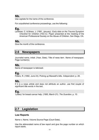 Nb.
Use capitals for the name of the conference.

For unpublished conference proceedings, use the following:

Eg.
Lanktree, C. & Briere, J. (1991, January). Early data on the Trauma Symptom
    Checklist for Children (TSC-C). Paper presented at the meeting of the
    American Professional Society on the Abuse of Children, San Diego, CA.

Nb.
Give the month of the conference.



2.6     Newspapers
Journalist name, initial. (Year, Date). Title of news item. Name of newspaper,
Page number(s).

Nb.
Name of newspaper is italicised.

Eg.
Peters, R. (1992, June 23). Picking up Maxwell’s bills. Independent, p. 28.

Nb.
If it is a news article and does not attribute an author, use first couple of
significant title words in the text.

Eg.
‘Lottery’ for breast cancer help. (1995, March 21). The Guardian, p. 10.




2.7     Legislation
Law Reports

Name v. Name, Volume Source Page (Court Date).

Use the abbreviated name of law report and give the page number on which
report starts.
                                      18
 
