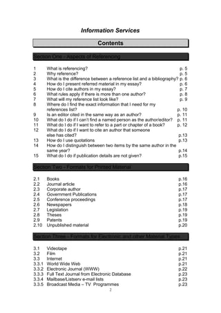 Information Services

                                  Contents

Section One - Aspects of Referencing

1       What is referencing?                                                p. 5
2       Why reference?                                                      p. 5
3       What is the difference between a reference list and a bibliography? p. 6
4       How do I present referred material in my essay?                     p. 6
5       How do I cite authors in my essay?                                  p. 7
6       What rules apply if there is more than one author?                  p. 8
7       What will my reference list look like?                              p. 9
8       Where do I find the exact information that I need for my
        references list?                                                   p. 10
9       Is an editor cited in the same way as an author?                   p. 11
10      What do I do if I can’t find a named person as the author/editor? p. 11
11      What do I do if I want to refer to a part or chapter of a book?    p. 12
12      What do I do if I want to cite an author that someone
        else has cited?                                                     p.13
13      How do I use quotations                                             p.13
14      How do I distinguish between two items by the same author in the
        same year?                                                          p.14
15      What do I do if publication details are not given?                  p.15

Section Two - Formats for Printed Material

2.1     Books                                                              p.16
2.2     Journal article                                                    p.16
2.3     Corporate author                                                   p.17
2.4     Government Publications                                            p.17
2.5     Conference proceedings                                             p.17
2.6     Newspapers                                                         p.18
2.7     Legislation                                                        p.19
2.8     Theses                                                             p.19
2.9     Patents                                                            p.19
2.10    Unpublished material                                               p.20

Section Three - Formats for Electronic and other Material Types

3.1     Videotape                                                          p.21
3.2     Film                                                               p.21
3.3     Internet                                                           p.21
3.3.1   World Wide Web                                                     p.21
3.3.2   Electronic Journal (WWW)                                           p.22
3.3.3   Full Text Journal from Electronic Database                         p.23
3.3.4   Mailbase/Listserv e-mail lists                                     p.23
3.3.5   Broadcast Media – TV Programmes                                    p.23
                                        2
 