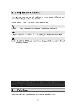 2.10 Unpublished Material
Some printed materials are not produced by recognisable publishers, and
may not be widely available. The format is:

Author, Initials. (Year). Title. Unpublished manuscript.

Eg.
Lawler, C. (1987). Childhood vaccinations. Unpublished manuscript.

Nb.
If the manuscript is undertaken at a University, give the source information.

Eg.
Lawler, C. (1987). Childhood vaccinations. Unpublished manuscript, Brunel
    University, London.




Section Three - Formats for Electronic and other
Material Types

3.1     Videotape
For off-air (recorded from television programmes) recordings use:


                                       20
 