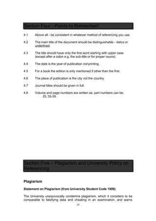 Section Four - Points to Remember!
4.1    Above all - be consistent in whatever method of referencing you use.

4.2    The main title of the document should be distinguishable - italics or
       underlined

4.3    The title should have only the first word starting with upper case
       (except after a colon e.g. the sub-title or for proper nouns)

4.4    The date is the year of publication not printing.

4.5    For a book the edition is only mentioned if other than the first.

4.6    The place of publication is the city not the country.

4.7    Journal titles should be given in full.

4.8    Volume and page numbers are written as: part numbers can be:
           25, 33-39.




Section Five – Plagiarism and University Policy on
Referencing

Plagiarism

Statement on Plagiarism (from University Student Code 1999)

The University unequivocally condemns plagiarism, which it considers to be
comparable to falsifying data and cheating in an examination, and warns
                                       24
 