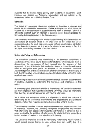 students that the Senate looks gravely upon incidents of plagiarism. Such
incidents are classed as Academic Misconduct and are subject to the
procedures further set out in the Student Code.

Definition

The University considers plagiarism involves an intention to deceive and
entails the submission for assessment of work which purports to be that of the
student but is in fact wholly or substantially the work of another. Since it is
difficult to establish such an intention to deceive except through practice the
University defines plagiarism in the following way.

The University defines plagiarism as the incorporation by a student in work for
assessment of material which is not their own in the sense that all or
substantial part of the work has been copied without an attempt at attribution
or has been incorporated as if it were the student's own when in fact it is
wholly or substantially the work of another person.


University Policy on Referencing

The University considers that referencing is an essential component of
academic activity. It is a sound discipline for students, which requires them to
demonstrate the provenance of their material and the sources of their
argument. It should indicate their understanding of scholarship and enable
them to recognise their place as learners in an academic discipline.
Acknowledgement of the academic work of others emphasises the integrity of
both the University's undergraduate and postgraduate study within the wider
academic community.

Referencing is also vital in reinforcing the University's policy on plagiarism and
in enabling students to understand the relevance and importance of that
policy.

In promoting good practice in relation to referencing, the University considers
it is more important that students understand 'why' they should be referencing
than that they are simply concerned with 'how' to reference.

As a result, the University thinks it is important to relate the practice of
referencing to the academic requirements and expectations of a particular
discipline rather than requiring slavish adherence to a uniform model.

The University therefore does not require adherence to a single standard form
of reference. However, the University recognises the problems and concerns
that referencing can occasion for students and therefore it considers that in
order to simplify the problem of referencing for students there should be a
limited number of models in operation in the University.

The University therefore issued the University Referencing Guide which it
would expect course teams to use, unless they can justify that it is
                                        25
 
