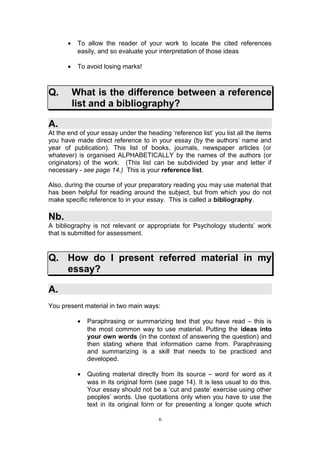 •    To allow the reader of your work to locate the cited references
            easily, and so evaluate your interpretation of those ideas

       •    To avoid losing marks!



Q.         What is the difference between a reference
           list and a bibliography?

A.
At the end of your essay under the heading ‘reference list’ you list all the items
you have made direct reference to in your essay (by the authors’ name and
year of publication). This list of books, journals, newspaper articles (or
whatever) is organised ALPHABETICALLY by the names of the authors (or
originators) of the work. (This list can be subdivided by year and letter if
necessary - see page 14.) This is your reference list.

Also, during the course of your preparatory reading you may use material that
has been helpful for reading around the subject, but from which you do not
make specific reference to in your essay. This is called a bibliography.

Nb.
A bibliography is not relevant or appropriate for Psychology students’ work
that is submitted for assessment.


Q. How do I present referred material in my
   essay?

A.
You present material in two main ways:

            •   Paraphrasing or summarizing text that you have read – this is
                the most common way to use material. Putting the ideas into
                your own words (in the context of answering the question) and
                then stating where that information came from. Paraphrasing
                and summarizing is a skill that needs to be practiced and
                developed.

            •   Quoting material directly from its source – word for word as it
                was in its original form (see page 14). It is less usual to do this.
                Your essay should not be a ‘cut and paste’ exercise using other
                peoples’ words. Use quotations only when you have to use the
                text in its original form or for presenting a longer quote which

                                          6
 