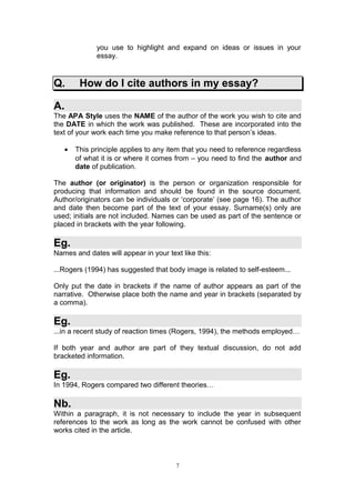 you use to highlight and expand on ideas or issues in your
             essay.


Q.      How do I cite authors in my essay?

A.
The APA Style uses the NAME of the author of the work you wish to cite and
the DATE in which the work was published. These are incorporated into the
text of your work each time you make reference to that person’s ideas.

   •   This principle applies to any item that you need to reference regardless
       of what it is or where it comes from – you need to find the author and
       date of publication.

The author (or originator) is the person or organization responsible for
producing that information and should be found in the source document.
Author/originators can be individuals or ‘corporate’ (see page 16). The author
and date then become part of the text of your essay. Surname(s) only are
used; initials are not included. Names can be used as part of the sentence or
placed in brackets with the year following.

Eg.
Names and dates will appear in your text like this:

...Rogers (1994) has suggested that body image is related to self-esteem...

Only put the date in brackets if the name of author appears as part of the
narrative. Otherwise place both the name and year in brackets (separated by
a comma).

Eg.
...in a recent study of reaction times (Rogers, 1994), the methods employed…

If both year and author are part of they textual discussion, do not add
bracketed information.

Eg.
In 1994, Rogers compared two different theories…

Nb.
Within a paragraph, it is not necessary to include the year in subsequent
references to the work as long as the work cannot be confused with other
works cited in the article.



                                       7
 