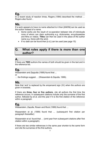 Eg.
In a recent study of reaction times, Rogers (1994) described the method …
Rogers also found…

Nb.
If a work appears to have no name attached to it then [ANON] can be used as
the author instead of a name.
    • Some works are the result of co-operation between lots of individuals
       none of whom can claim authorship e.g. dictionaries, encyclopaedias
       and films or videos. Titles can then be used in the place of the author
       name e.g. Gone with the wind.
    • If no date can be found then [n.d.] can be used (see page 15)



Q.      What rules apply if there is more than one
        author?

A.
If there are TWO authors the names of both should be given in the text and in
the reference list.

Eg.
Wasserstein and Zappulla (1999) found that ...
or
… the findings suggest … (Wasserstein & Zapulla, 1999).

Nb.
Note that ‘and’ is replaced by the ampersand sign (‘&’) when the authors are
given in brackets.

If there are three, four or five authors, cite all authors the first time the
reference occurs; in subsequent citations include only the surname of the first
author, followed by et al. and the year if it is the first citation of the reference
within a paragraph.

Eg.
Wasserstein, Zapulla, Rosen and Rock (1999) found that …

Wasserstein et al. (1999) found that … (subsequent first citation per
paragraph thereafter)

Wasserstein et al. found that … (omit year from subsequent citations after first
citation within a paragraph).

If there are two similar references in the same year shorten to the same form
and cite the surnames of the first authors.
                                         8
 
