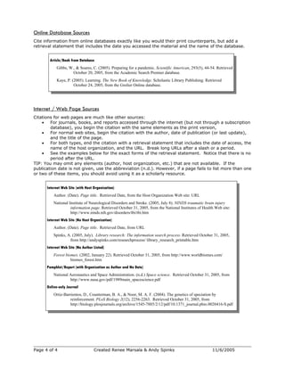 Online Database Sources
Cite information from online databases exactly like you would their print counterparts, but add a
retrieval statement that includes the date you accessed the material and the name of the database.
Article/Book from Database
Gibbs, W., & Soares, C. (2005). Preparing for a pandemic. Scientific American, 293(5), 44-54. Retrieved
October 20, 2005, from the Academic Search Premier database.
Kaye, P. (2005). Learning. The New Book of Knowledge. Scholastic Library Publishing. Retrieved
October 24, 2005, from the Grolier Online database.
Internet / Web Page Sources
Citations for web pages are much like other sources:
• For journals, books, and reports accessed through the internet (but not through a subscription
database), you begin the citation with the same elements as the print version,
• For normal web sites, begin the citation with the author, date of publication (or last update),
and the title of the page.
• For both types, end the citation with a retrieval statement that includes the date of access, the
name of the host organization, and the URL. Break long URLs after a slash or a period.
• See the examples below for the exact forms of the retrieval statement. Notice that there is no
period after the URL.
TIP: You may omit any elements (author, host organization, etc.) that are not available. If the
publication date is not given, use the abbreviation (n.d.). However, if a page fails to list more than one
or two of these items, you should avoid using it as a scholarly resource.
Internet Web Site (with Host Organization)
Author. (Date). Page title. Retrieved Date, from the Host Organization Web site: URL
National Institute of Neurological Disorders and Stroke. (2005, July 8). NINDS traumatic brain injury
information page. Retrieved October 31, 2005, from the National Institutes of Health Web site:
http://www.ninds.nih.gov/disorders/tbi/tbi.htm
Internet Web Site (No Host Organization)
Author. (Date). Page title. Retrieved Date, from URL
Spinks, A. (2005, July). Library research: The information search process. Retrieved October 31, 2005,
from http://andyspinks.com/researchprocess/ library_research_printable.htm
Internet Web Site (No Author Listed)
Forest biomes. (2002, January 22). Retrieved October 31, 2005, from http://www.worldbiomes.com/
biomes_forest.htm
Pamphlet/Report (with Organization as Author and No Date)
National Aeronautics and Space Administration. (n.d.) Space science. Retrieved October 31, 2005, from
http://www.nasa.gov/pdf/1989main_spacescience.pdf
Online-only Journal
Ortiz-Barrientos, D., Counterman, B. A., & Noor, M. A. F. (2004). The genetics of speciation by
reinforcement. PLoS Biology 2(12), 2256-2263. Retrieved October 31, 2005, from
http://biology.plosjournals.org/archive/1545-7885/2/12/pdf/10.1371_journal.pbio.0020416-S.pdf
Page 4 of 4 Created Renee Marsala & Andy Spinks 11/6/2005
 