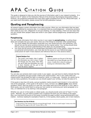 A PA C
A PA C I T A T I O N
I T A T I O N G
G U I D E
U I D E
This guide is designed to help you cite the sources of information used in your research projects. It is
based on the 5th
edition of the Publication Manual of the American Psychological Association (2001).
However, the guidelines presented here have been highly-simplified from the full, official APA style. If
you need more information, please consult the full APA publication manual.
Quoting and Paraphrasing
All research papers contain information from other sources. When you use information that has been
previously published by someone else, it is important that you avoid plagiarism – presenting someone
else's ideas as your own. (Plagiarism is not just cheating; it is also stealing.) There are two ways that
you can include other people's ideas and words in your paper without plagiarizing: paraphrasing and
quotation.
Paraphrasing
You can include information from other sources in your paper by paraphrasing, or putting those
ideas and concepts into your own words. Here are a few things to remember when paraphrasing:
• You must restate the information using both your own words and your own sentences. (You
should not use the same sentence structure as the original author. Your writing should show
that you have a personal understanding of the ideas you are paraphrasing.
• You must cite the source of the paraphrased information with in-text citation. Unless the source
is a personal communication, you must also list the source on your References page.
(Instructions for both in-text citations and reference lists are in the sections below.)
Original Database Text:
Your brain's work begins when it gathers
the information you want to learn. It does
this through your five senses. Most often,
you see or hear the information you want
to learn. Scientists call this part of the
brain the sensory registers.
Paraphrase:
Sensory registers are the part of the brain
that enable you to learn through your five
senses. Usually this is done by seeing or
hearing new information (Kay, 2005).
Quotation
You can also use someone else's exact words in your paper; you just have to clearly indicate that the
words are a quotation and give proper credit to the original author. This is very useful when the
original author has phrased the idea in a powerful, clever, or unique way. However, be careful not to
use too many quotations; the quotes you use should support your writing, not take the place of it.
If the quote is less than 40 words, just put quotation marks around it and include it in line with the
rest of the paragraph. If the quote is 40 words or more, format it as a block quote: leave off the
quotation marks, start the quote on a new line, and indent each line of the quote by ½ inch. After a
block quote, you can switch back to using your own words by continuing your same paragraph on a
new, un-indented line or by starting a new paragraph.
Whether you use an in-line quote or a block quote, you should provide some sort of ‘lead in’ to the
quote. Basically, you just need to explain how it supports the point you are making in the paper.
Also, you must give the source of the quote (including the page number) using parenthetical/in-text
citation. Continue reading for examples of lead-ins, in-line quotes, block quotes, and in-text citations.
Short Quotations (Less Than 40 Words):
A large portion of the internet cannot be accessed through Google. In fact, no search engine “comes even close
to indexing all the pages on the web” (Lucas, 2001, p. 28).
Page 1 of 4 Created Renee Marsala & Andy Spinks 11/6/2005
 