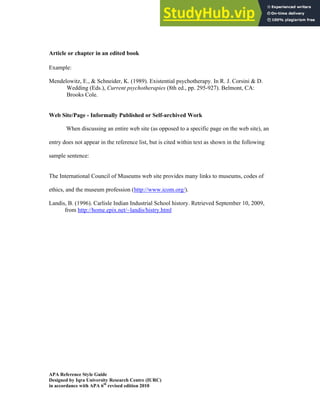 Iqra University Research Center 9
APA Reference Style Guide
Designed by Iqra University Research Centre (IURC)
in accordance with APA 6th
revised edition 2010
Article or chapter in an edited book
Example:
Mendelowitz, E., & Schneider, K. (1989). Existential psychotherapy. In R. J. Corsini & D.
Wedding (Eds.), Current psychotherapies (8th ed., pp. 295-927). Belmont, CA:
Brooks Cole.
Web Site/Page - Informally Published or Self-archived Work
When discussing an entire web site (as opposed to a specific page on the web site), an
entry does not appear in the reference list, but is cited within text as shown in the following
sample sentence:
The International Council of Museums web site provides many links to museums, codes of
ethics, and the museum profession (http://www.icom.org/).
Landis, B. (1996). Carlisle Indian Industrial School history. Retrieved September 10, 2009,
from http://home.epix.net/~landis/histry.html
 