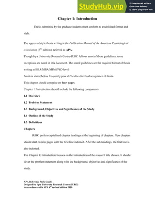 Iqra University Research Center 1
APA Reference Style Guide
Designed by Iqra University Research Centre (IURC)
in accordance with APA 6th
revised edition 2010
Chapter 1: Introduction
Thesis submitted by the graduate students must conform to established format and
style.
The approved style thesis writing is the Publication Manual of the American Psychological
Association (6th
edition), referred as APA.
Though Iqra University Research Centre-IURC follows most of these guidelines, some
exceptions are noted in this document. The stated guidelines are the required format of thesis
writing at BBA/MBA/MPhil/PhD level.
Pointers stated below frequently pose difficulties for final acceptance of thesis.
This chapter should comprise on four pages.
Chapter 1: Introduction should include the following components:
1.1 Overview
1.2 Problem Statement
1.3 Background, Objectives and Significance of the Study.
1.4 Outline of the Study
1.5 Definitions
Chapters
IURC prefers capitalized chapter headings at the beginning of chapters. New chapters
should start on new pages with the first line indented. After the sub-headings, the first line is
also indented.
The Chapter 1: Introduction focuses on the Introduction of the research title chosen. It should
cover the problem statement along with the background, objectives and significance of the
study.
 
