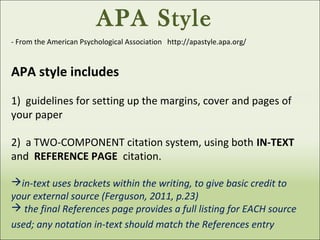 APA Style
- From the American Psychological Association http://apastyle.apa.org/
APA style includes
1) guidelines for setting up the margins, cover and pages of
your paper
2) a TWO-COMPONENT citation system, using both IN-TEXT
and REFERENCE PAGE citation.
in-text uses brackets within the writing, to give basic credit to
your external source (Ferguson, 2011, p.23)
 the final References page provides a full listing for EACH source
used; any notation in-text should match the References entry
 
