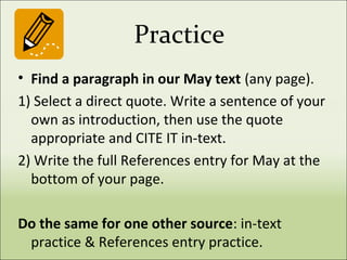 Practice
• Find a paragraph in our May text (any page).
1) Select a direct quote. Write a sentence of your
own as introduction, then use the quote
appropriate and CITE IT in-text.
2) Write the full References entry for May at the
bottom of your page.
Do the same for one other source: in-text
practice & References entry practice.
 