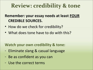 Review: credibility & tone
Remember: your essay needs at least FOUR
CREDIBLE SOURCES.
• How do we check for credibility?
• What does tone have to do with this?
Watch your own credibility & tone:
- Eliminate slang & casual language
- Be as confident as you can
- Use the correct terms
 