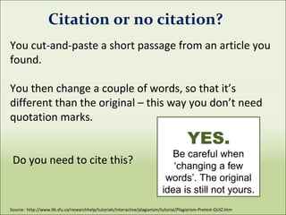 You cut-and-paste a short passage from an article you
found.
You then change a couple of words, so that it’s
different than the original – this way you don’t need
quotation marks.
Do you need to cite this?
Source: http://www.lib.sfu.ca/researchhelp/tutorials/interactive/plagiarism/tutorial/Plagiarism-Pretest-QUIZ.htm
Citation or no citation?
YES.
Be careful when
‘changing a few
words’. The original
idea is still not yours.
 