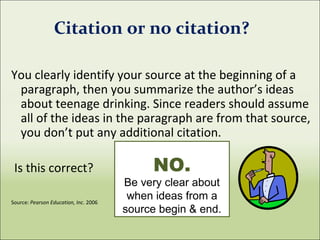 Citation or no citation?
You clearly identify your source at the beginning of a
paragraph, then you summarize the author’s ideas
about teenage drinking. Since readers should assume
all of the ideas in the paragraph are from that source,
you don’t put any additional citation.
Is this correct?
Source: Pearson Education, Inc. 2006
NO.
Be very clear about
when ideas from a
source begin & end.
 