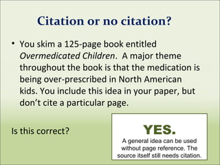 • You skim a 125-page book entitled
Overmedicated Children. A major theme
throughout the book is that the medication is
being over-prescribed in North American
kids. You include this idea in your paper, but
don’t cite a particular page.
Is this correct?
Citation or no citation?
YES.
A general idea can be used
without page reference. The
source itself still needs citation.
 