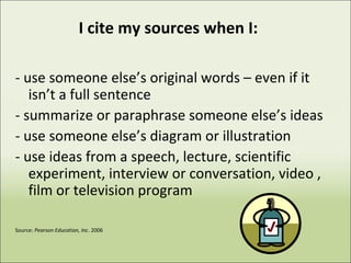 I cite my sources when I:
- use someone else’s original words – even if it
isn’t a full sentence
- summarize or paraphrase someone else’s ideas
- use someone else’s diagram or illustration
- use ideas from a speech, lecture, scientific
experiment, interview or conversation, video ,
film or television program
Source: Pearson Education, Inc. 2006
 