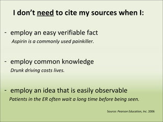 I don’t need to cite my sources when I:
- employ an easy verifiable fact
Aspirin is a commonly used painkiller.
- employ common knowledge
Drunk driving costs lives.
- employ an idea that is easily observable
Patients in the ER often wait a long time before being seen.
Source: Pearson Education, Inc. 2006
 