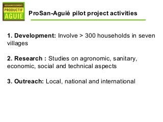 ProSan-Aguié pilot project activities


1. Development: Involve > 300 households in seven
villages

2. Research : Studies on agronomic, sanitary,
economic, social and technical aspects

3. Outreach: Local, national and international
 