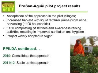ProSan-Aguié pilot project results

• Acceptance of the approach in the pilot villages;
• Increased harvest with liquid fertilizer (urine) from urine
  harvesting (1100 households);
• ~150 composting pit latrines and awareness raising
  activities resulting in improved sanitation and hygiene
• Project widely adopted in Niger



PPILDA continued…
2010: Consolidate the approach

2011/12: Scale up the approach
 