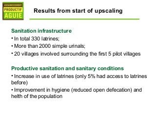 Results from start of upscaling


Sanitation infrastructure
• In total 330 latrines;
• More than 2000 simple urinals;
• 20 villages involved surrounding the first 5 pilot villages

Productive sanitation and sanitary conditions
• Increase in use of latrines (only 5% had access to latrines
before)
• Improvement in hygiene (reduced open defecation) and
helth of the population
 