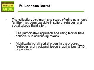 IV. Lessons learnt


•       The collection, treatment and reuse of urine as a liquid
        fertilizer has been possible in spite of religious and
        social taboos thanks to :

    –      The participative approach and using farmer field
           schools with convincing results;

    –      Mobilization of all stakeholders in the process
           (religious and traditional leaders, authorities, STD,
           population)
 