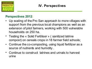 IV. Perspectives

Perspectives 2012:
• Up scaling of the Pro San approach to more villages with
  support from the previous local champions as well as an
  extension of pilot farmers, working with 500 vulnerable
  households on 250 ha.
• Testing the « Solid Fertiliser » ( sanitized latrine
  compost) on cereals crops in 18 farmer field schools;
• Continue the co-composting, using liquid fertilizer as a
  source of nutrients and humidity .
• Continue to construct latrines and urinals to harvest
  urine
 