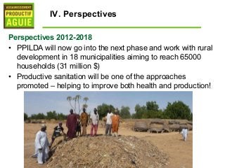 IV. Perspectives

Perspectives 2012-2018
• PPILDA will now go into the next phase and work with rural
  development in 18 municipalities aiming to reach 65000
  households (31 million $)
• Productive sanitation will be one of the approaches
  promoted – helping to improve both health and production!
 