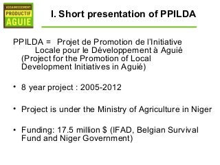 I. Short presentation of PPILDA

PPILDA = Projet de Promotion de l’Initiative
     Locale pour le Développement à Aguié
 (Project for the Promotion of Local
 Development Initiatives in Aguié)

• 8 year project : 2005-2012

• Project is under the Ministry of Agriculture in Niger

• Funding: 17.5 million $ (IFAD, Belgian Survival
  Fund and Niger Government)
 