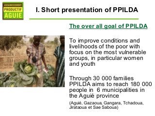 I. Short presentation of PPILDA

          The over all goal of PPILDA

          To improve conditions and
          livelihoods of the poor with
          focus on the most vulnerable
          groups, in particular women
          and youth

          Through 30 000 families
          PPILDA aims to reach 180 000
          people in 6 municipalities in
          the Aguié province
          (Aguié, Gazaoua, Gangara, Tchadoua,
          Jirataoua et Sae Saboua)
 