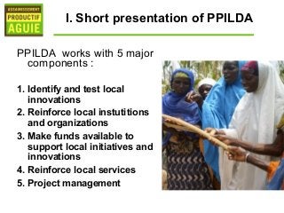 I. Short presentation of PPILDA

PPILDA works with 5 major
 components :

1. Identify and test local
   innovations
2. Reinforce local instutitions
   and organizations
3. Make funds available to
   support local initiatives and
   innovations
4. Reinforce local services
5. Project management
 
