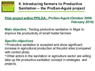 II. Introducing farmers to Productive
          Sanitation – the ProSan-Aguié project

Pilot project within PPILDA : ProSan-Aguié (October 2008-
                                            February 2010)

Main objective: Testing productive sanitation in Niger to
improve the productivity of small holder farmers

Specific objectives:
• Productive sanitation is accepted and show significant
increase in agricultural production at the pilot sites (compared
with control plots)
• Other actors in the sanitation or agriculture sector are willing
take up the productive sanitation concept in strategies and
projects.
 