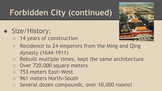 Forbidden City (continued)
● Size/History:
○ 14 years of construction
○ Residence to 24 emperors from the Ming and Qing
dynasty (1644-1911)
○ Rebuilt multiple times, kept the same architecture
○ Over 720,000 square meters
○ 753 meters East>West
○ 961 meters North>South
○ Several dozen compounds, over 10,000 rooms!

 