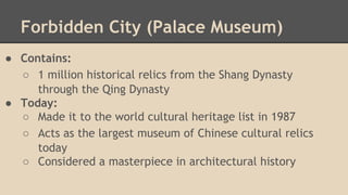 Forbidden City (Palace Museum)
● Contains:
○ 1 million historical relics from the Shang Dynasty
through the Qing Dynasty
● Today:
○ Made it to the world cultural heritage list in 1987
○ Acts as the largest museum of Chinese cultural relics
today
○ Considered a masterpiece in architectural history

 