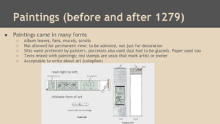 Paintings (before and after 1279)
●

Paintings came in many forms
○
○
○
○
○

Album leaves, fans, murals, scrolls
Not allowed for permanent view; to be admired, not just for decoration
Silks were preferred by painters, porcelain also used (but had to be glazed). Paper used too
Texts mixed with paintings; red stamps are seals that mark artist or owner
Acceptable to write about art (colophon)
read right to left;

intimate form of art

 