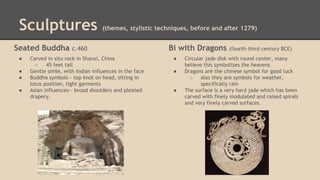Sculptures
Seated Buddha
●
●
●
●

(themes, stylistic techniques, before and after 1279)

c.460

Carved in situ rock in Shanxi, China
○
45 feet tall
Gentle smile, with Indian influences in the face
Buddha symbols-- top knot on head, sitting in
lotus position, tight garments
Asian influences-- broad shoulders and pleated
drapery.

Bi with Dragons
●
●

●

(fourth-third century BCE)

Circular jade disk with round center, many
believe this symbolizes the heavens
Dragons are the chinese symbol for good luck
○
also they are symbols for weather,
specifically rain
The surface is a very hard jade which has been
carved with finely modulated and raised spirals
and very finely carved surfaces.

 
