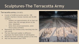 Sculptures-The Terracotta Army
Terracotta army (210 BCE)
●

●
●
●
●

Consist of 8,000 terracotta warrior, 100
wooden chariots 2 bronze chariots and 30,000
weapons.
○ Soldiers are approximately all six feet tall
(taller than the average person at the
time- idealized)
○ Some show proud expressions, some
fierce some confident
Represents the Chinese army marching into the
new world.
The fact that each soldier is different-expresses the Daoist belief of individualism
Would have been colorfully painter at the time
Was not discovered until 1974!

 