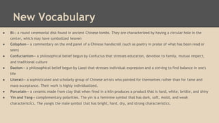 New Vocabulary
●

Bi-- a round ceremonial disk found in ancient Chinese tombs. They are characterized by having a circular hole in the
center, which may have symbolized heaven

●

Colophon-- a commentary on the end panel of a Chinese handscroll (such as poetry in praise of what has been read or
seen)

●

Confucianism-- a philosophical belief begun by Confucius that stresses education, devotion to family, mutual respect,
and traditional culture

●

Daoism-- a philosophical belief begun by Laozi that stresses individual expression and a striving to find balance in one's
life

●

Literati-- a sophisticated and scholarly group of Chinese artists who painted for themselves rather than for fame and
mass-acceptance. Their work is highly individualized.

●

Porcelain-- a ceramic made from clay that when fired in a kiln produces a product that is hard, white, brittle, and shiny

●

Yin and Yang-- complementary polarities. The yin is a feminine symbol that has dark, soft, moist, and weak
characteristics. The yangis the male symbol that has bright, hard, dry, and strong characteristics.

 